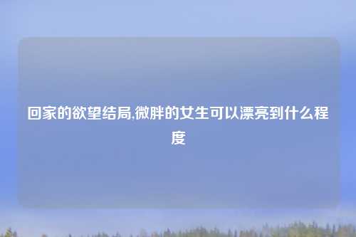 回家的欲望结局,微胖的女生可以漂亮到什么程度