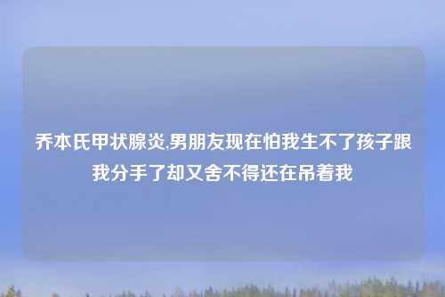 乔本氏甲状腺炎,男朋友现在怕我生不了孩子跟我分手了却又舍不得还在吊着我