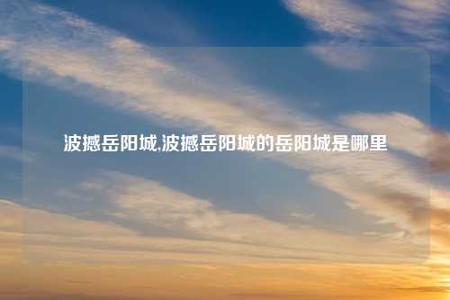 波撼岳阳城,波撼岳阳城的岳阳城是哪里