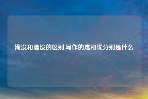 淹没和湮没的区别,写作的虑和忧分别是什么
