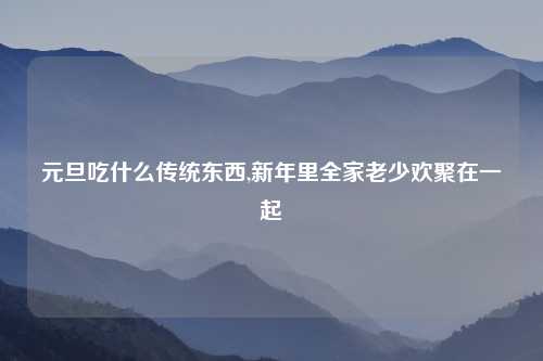 元旦吃什么传统东西,新年里全家老少欢聚在一起