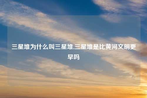 三星堆为什么叫三星堆,三星堆是比黄河文明更早吗