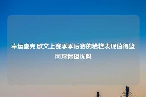 幸运查克,欧文上赛季季后赛的糟糕表现值得篮网球迷担忧吗