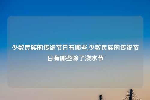 少数民族的传统节日有哪些,少数民族的传统节日有哪些除了泼水节