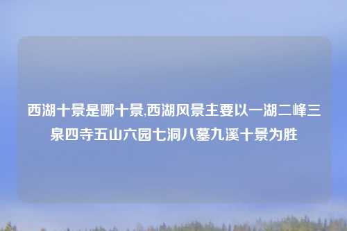 西湖十景是哪十景,西湖风景主要以一湖二峰三泉四寺五山六园七洞八墓九溪十景为胜