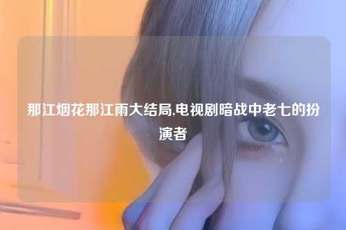 那江烟花那江雨大结局,电视剧暗战中老七的扮演者
