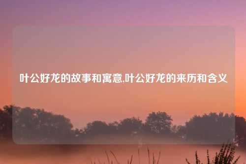 叶公好龙的故事和寓意,叶公好龙的来历和含义