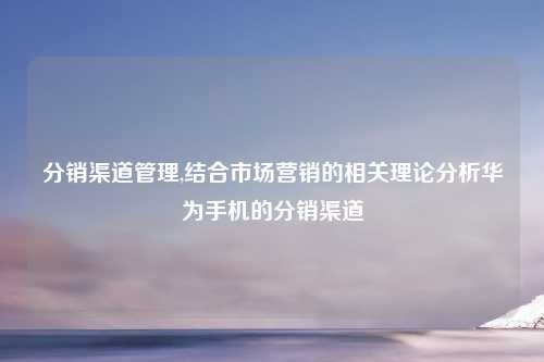 分销渠道管理,结合市场营销的相关理论分析华为手机的分销渠道