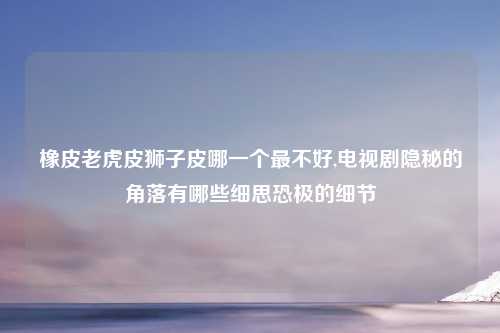 橡皮老虎皮狮子皮哪一个最不好,电视剧隐秘的角落有哪些细思恐极的细节