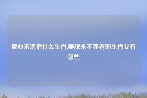 童心未泯指什么生肖,美貌永不显老的生肖女有哪些