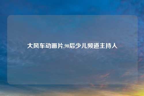 大风车动画片,90后少儿频道主持人