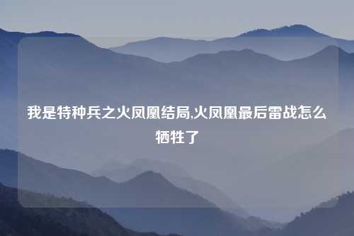 我是特种兵之火凤凰结局,火凤凰最后雷战怎么牺牲了
