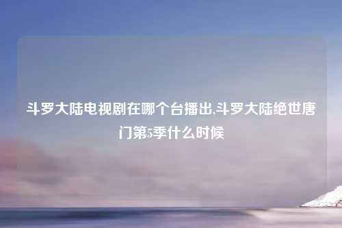 斗罗大陆电视剧在哪个台播出,斗罗大陆绝世唐门第5季什么时候
