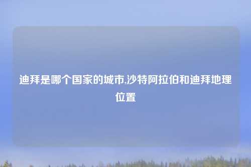 迪拜是哪个国家的城市,沙特阿拉伯和迪拜地理位置
