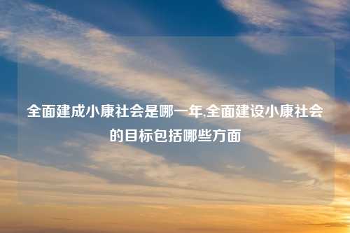 全面建成小康社会是哪一年,全面建设小康社会的目标包括哪些方面
