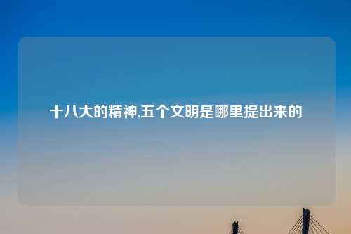 十八大的精神,五个文明是哪里提出来的