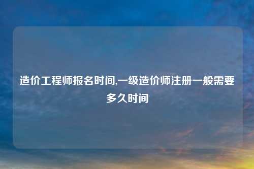 造价工程师报名时间,一级造价师注册一般需要多久时间