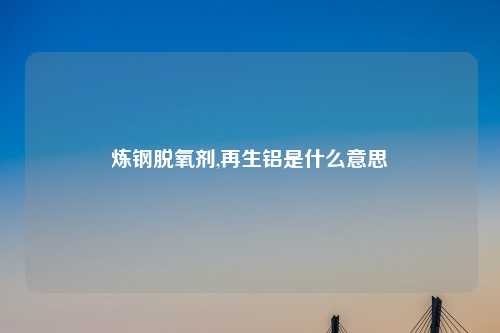 炼钢脱氧剂,再生铝是什么意思
