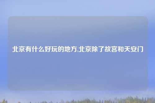 北京有什么好玩的地方,北京除了故宫和天安门