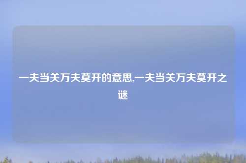 一夫当关万夫莫开的意思,一夫当关万夫莫开之谜