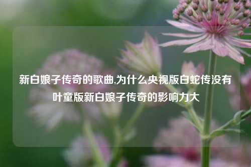 新白娘子传奇的歌曲,为什么央视版白蛇传没有叶童版新白娘子传奇的影响力大