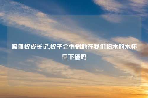 吸血蚊成长记,蚊子会悄悄地在我们喝水的水杯里下蛋吗