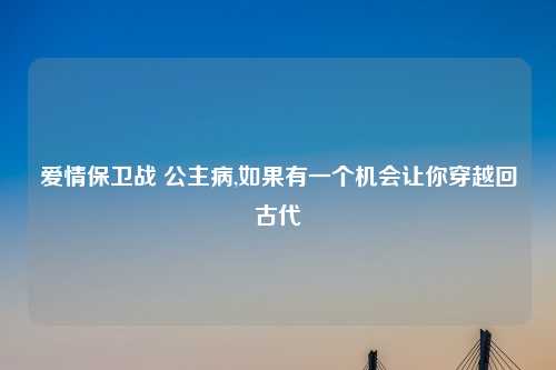 爱情保卫战 公主病,如果有一个机会让你穿越回古代