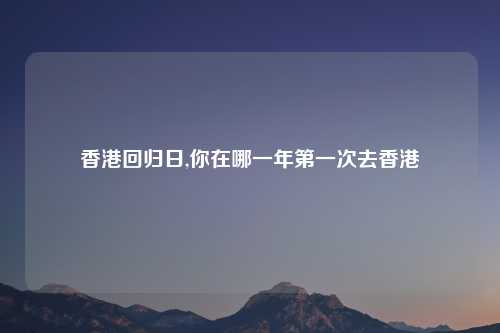 香港回归日,你在哪一年第一次去香港