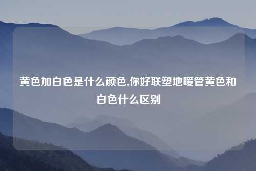黄色加白色是什么颜色,你好联塑地暖管黄色和白色什么区别