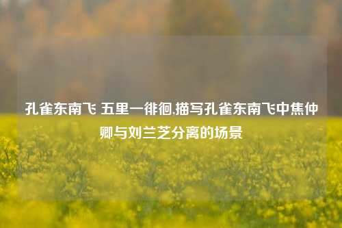 孔雀东南飞 五里一徘徊,描写孔雀东南飞中焦仲卿与刘兰芝分离的场景