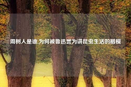 周树人是谁,为何被鲁迅誉为讲昆虫生活的楷模