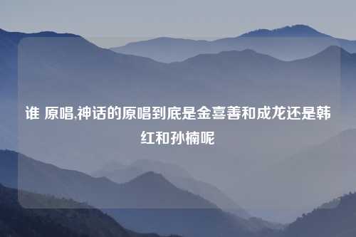 谁 原唱,神话的原唱到底是金喜善和成龙还是韩红和孙楠呢