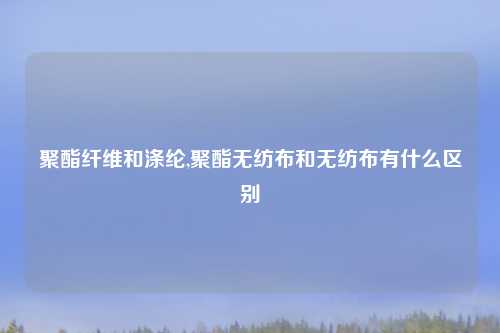 聚酯纤维和涤纶,聚酯无纺布和无纺布有什么区别