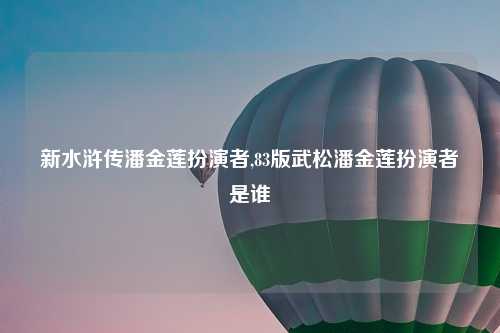 新水浒传潘金莲扮演者,83版武松潘金莲扮演者是谁