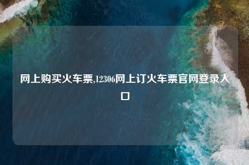 网上购买火车票,12306网上订火车票官网登录入口