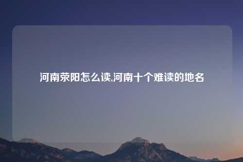 河南荥阳怎么读,河南十个难读的地名