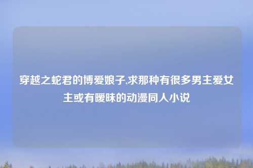 穿越之蛇君的博爱娘子,求那种有很多男主爱女主或有暧昧的动漫同人小说