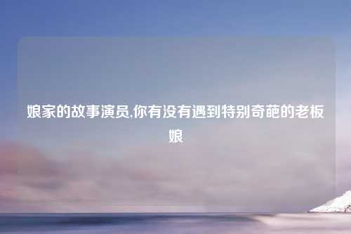 娘家的故事演员,你有没有遇到特别奇葩的老板娘