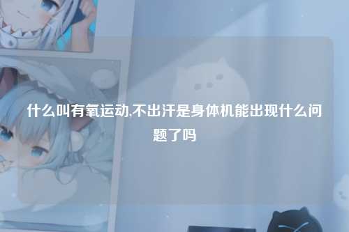 什么叫有氧运动,不出汗是身体机能出现什么问题了吗
