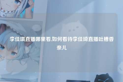 李佳琪直播哪里看,如何看待李佳琦直播吐槽香奈儿