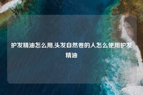 护发精油怎么用,头发自然卷的人怎么使用护发精油
