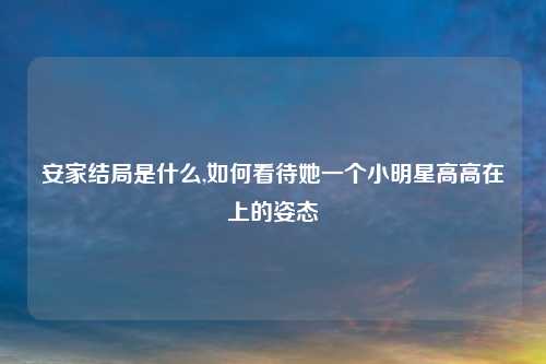 安家结局是什么,如何看待她一个小明星高高在上的姿态