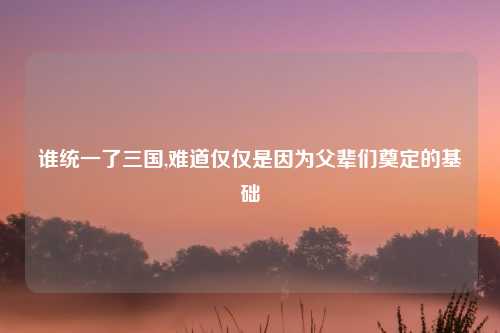 谁统一了三国,难道仅仅是因为父辈们奠定的基础