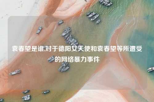 袁春望是谁,对于德阳女天使和袁春望等所遭受的网络暴力事件