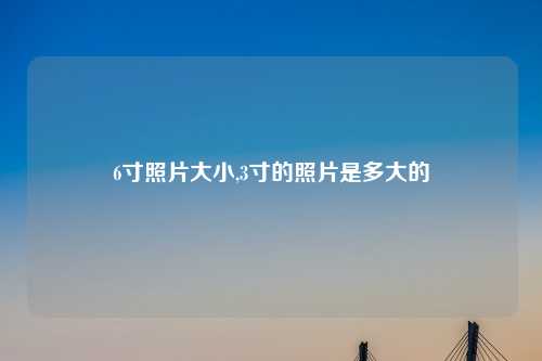 6寸照片大小,3寸的照片是多大的