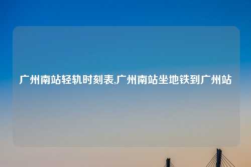 广州南站轻轨时刻表,广州南站坐地铁到广州站