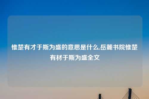 惟楚有才于斯为盛的意思是什么,岳麓书院惟楚有材于斯为盛全文