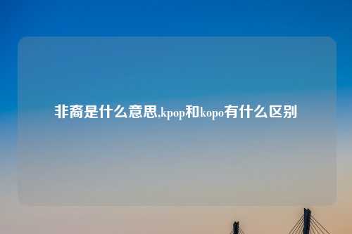 非裔是什么意思,kpop和kopo有什么区别