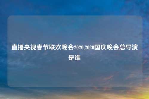 直播央视春节联欢晚会2020,2020国庆晚会总导演是谁
