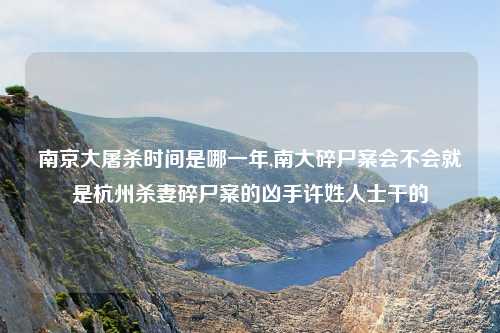南京大屠杀时间是哪一年,南大碎尸案会不会就是杭州杀妻碎尸案的凶手许姓人士干的
